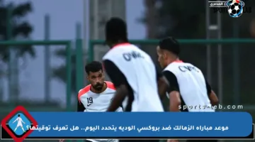 موعد مباراة الزمالك ضد بروكسي الودية يتحدد اليوم.. هل تعرف توقيتها؟